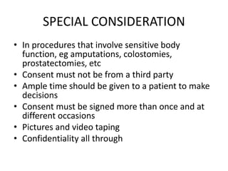 SPECIAL CONSIDERATION
• In procedures that involve sensitive body
function, eg amputations, colostomies,
prostatectomies, etc
• Consent must not be from a third party
• Ample time should be given to a patient to make
decisions
• Consent must be signed more than once and at
different occasions
• Pictures and video taping
• Confidentiality all through
 