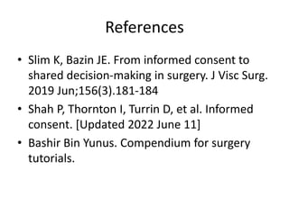 References
• Slim K, Bazin JE. From informed consent to
shared decision-making in surgery. J Visc Surg.
2019 Jun;156(3).181-184
• Shah P, Thornton I, Turrin D, et al. Informed
consent. [Updated 2022 June 11]
• Bashir Bin Yunus. Compendium for surgery
tutorials.
 