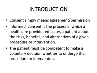 INTRODUCTION
• Consent simply means agreement/permission
• Informed consent is the process in which a
healthcare provider educates a patient about
the risks, benefits, and alternatives of a given
procedure or intervention.
• The patient must be competent to make a
voluntary decision whether to undergo the
procedure or interventon.
 