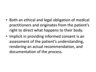 • Both an ethical and legal obligation of medical
practitioners and originates from the patient’s
right to direct what happens to their body.
• Implicit in providing informed consent is an
assessment of the patient’s understanding,
rendering an actual recommendation, and
documentation of the process.
 