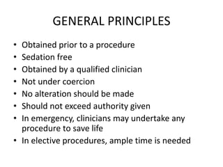GENERAL PRINCIPLES
• Obtained prior to a procedure
• Sedation free
• Obtained by a qualified clinician
• Not under coercion
• No alteration should be made
• Should not exceed authority given
• In emergency, clinicians may undertake any
procedure to save life
• In elective procedures, ample time is needed
 