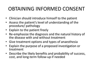 OBTAINING INFORMED CONSENT
• Clinician should introduce himself to the patient
• Assess the patient’s level of understanding of the
procedure/ pathology
• Explain to the patient freely
• Re-emphasize the diagnosis and the natural history of
the disease with and without treatment
• Give treatment options and types of anaesthesia
• Explain the purpose of a proposed investigation or
treatment
• Describe the likely benefits and probability of success,
cost, and long-term follow-up if needed
 