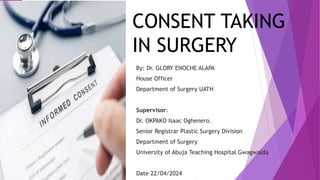 CONSENT TAKING
IN SURGERY
By: Dr. GLORY ENOCHE ALAPA
House Officer
Department of Surgery UATH
Supervisor:
Dr. OKPAKO Isaac Oghenero.
Senior Registrar Plastic Surgery Division
Department of Surgery
University of Abuja Teaching Hospital Gwagwalda
Date 22/04/2024
 