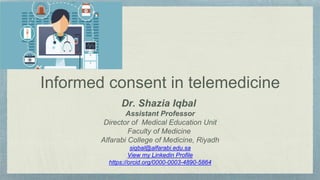 Informed consent in telemedicine
Dr. Shazia Iqbal
Assistant Professor
Director of Medical Education Unit
Faculty of Medicine
Alfarabi College of Medicine, Riyadh
siqbal@alfarabi.edu.sa
View my Linkedin Profile
https://orcid.org/0000-0003-4890-5864
 