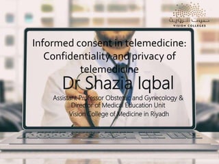 Informed consent in telemedicine:
Confidentiality and privacy of
telemedicine
Dr Shazia Iqbal
Assistant Professor Obstetric and Gynecology &
Director of Medical Education Unit
Vision College of Medicine in Riyadh
 