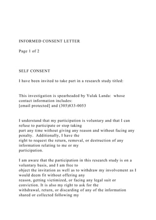 INFORMED CONSENT LETTER
Page 1 of 2
SELF CONSENT
I have been invited to take part in a research study titled:
This investigation is spearheaded by Yulak Landa: whose
contact information includes:
[email protected] and (305)833-0053
I understand that my participation is voluntary and that I can
refuse to participate or stop taking
part any time without giving any reason and without facing any
penalty. Additionally, I have the
right to request the return, removal, or destruction of any
information relating to me or my
participation.
I am aware that the participation in this research study is on a
voluntary basis, and I am free to
object the invitation as well as to withdraw my involvement as I
would deem fit without offering any
reason, getting victimized, or facing any legal suit or
conviction. It is also my right to ask for the
withdrawal, return, or discarding of any of the information
shared or collected following my
 