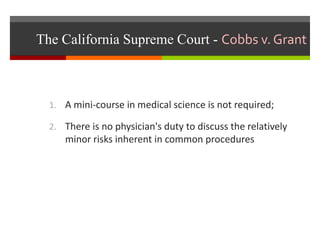 The California Supreme Court - Cobbs v. Grant
1. A mini-course in medical science is not required;
2. There is no physician's duty to discuss the relatively
minor risks inherent in common procedures
 