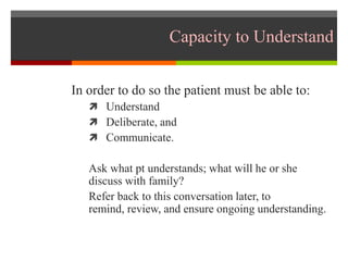 Capacity to Understand
In order to do so the patient must be able to:
 Understand
 Deliberate, and
 Communicate.
Ask what pt understands; what will he or she
discuss with family?
Refer back to this conversation later, to
remind, review, and ensure ongoing understanding.
 