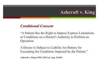Ashcraft v. King
Conditional Consent
“A Patient Has the Right to Impose Express Limitations
or Conditions on a Doctor's Authority to Perform an
Operation.
A Doctor Is Subject to Liability for Battery for
Exceeding the Conditions Imposed by the Patient.”
Ashcraft v. King (1991) 228 Cal. App. 3d 604
 