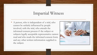Impartial Witness
• A person, who is independent of a trial, who
cannot be unfairly influenced by people
involved, with the trial, who attends the
informed consent process if the subject or
subjects legally acceptable representative cannot
read and who reads the informed consent form
and any other written information supplied to
the subject.
 