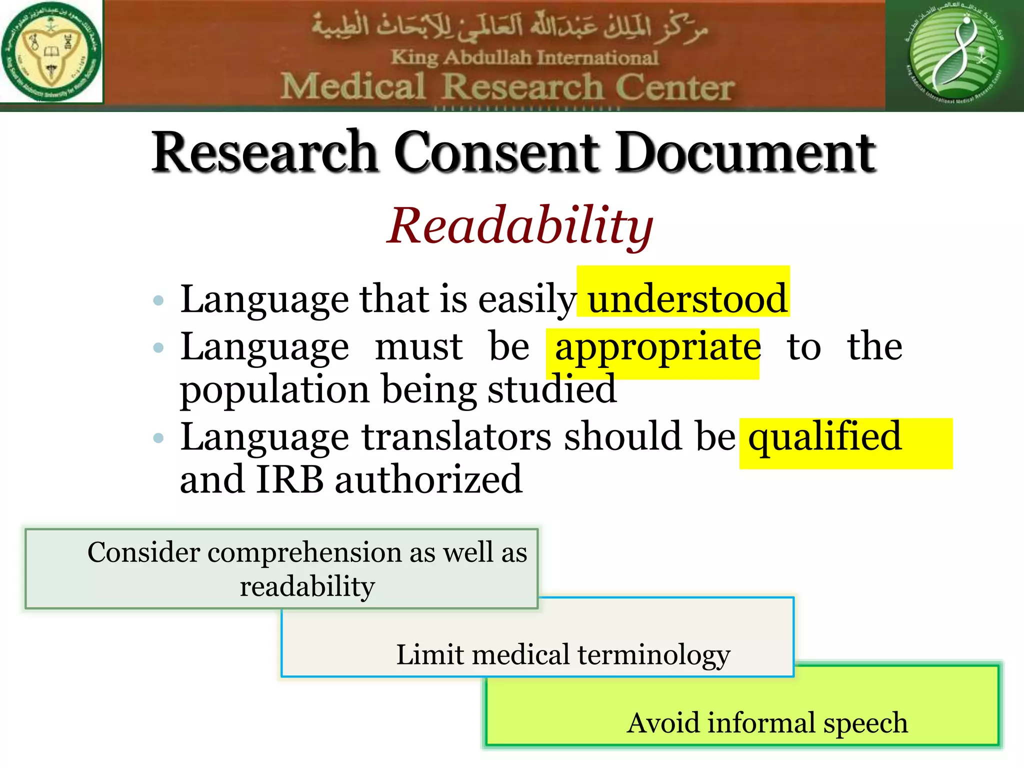Avoid informal speech
Limit medical terminology
Research Consent Document
• Language that is easily understood
• Language must be appropriate to the
population being studied
• Language translators should be qualified
and IRB authorized
Readability
Consider comprehension as well as
readability
 