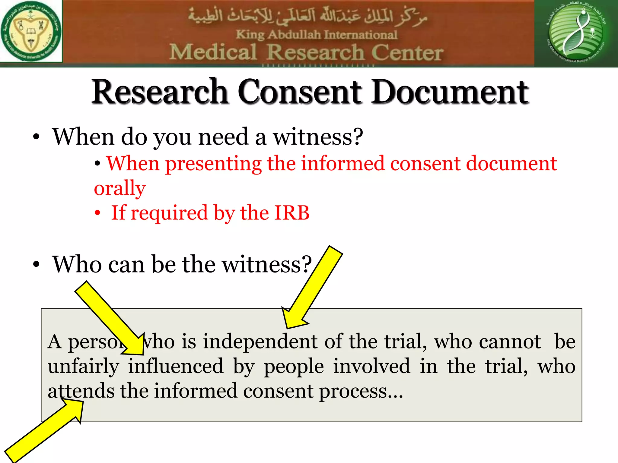 • When do you need a witness?
• When presenting the informed consent document
orally
• If required by the IRB
• Who can be the witness?
A person who is independent of the trial, who cannot be
unfairly influenced by people involved in the trial, who
attends the informed consent process…
Research Consent Document
 