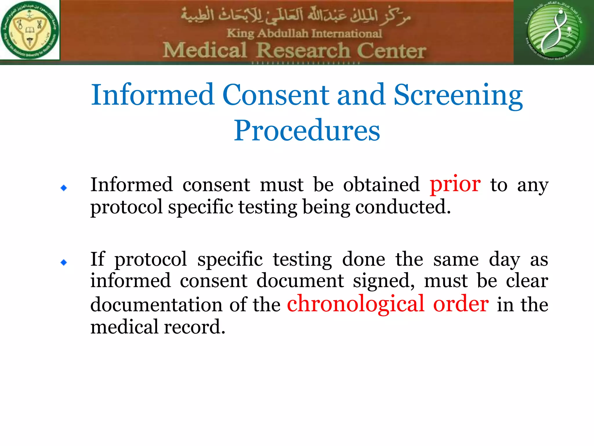 Informed consent must be obtained prior to any
protocol specific testing being conducted.
If protocol specific testing done the same day as
informed consent document signed, must be clear
documentation of the chronological order in the
medical record.
Informed Consent and Screening
Procedures
 