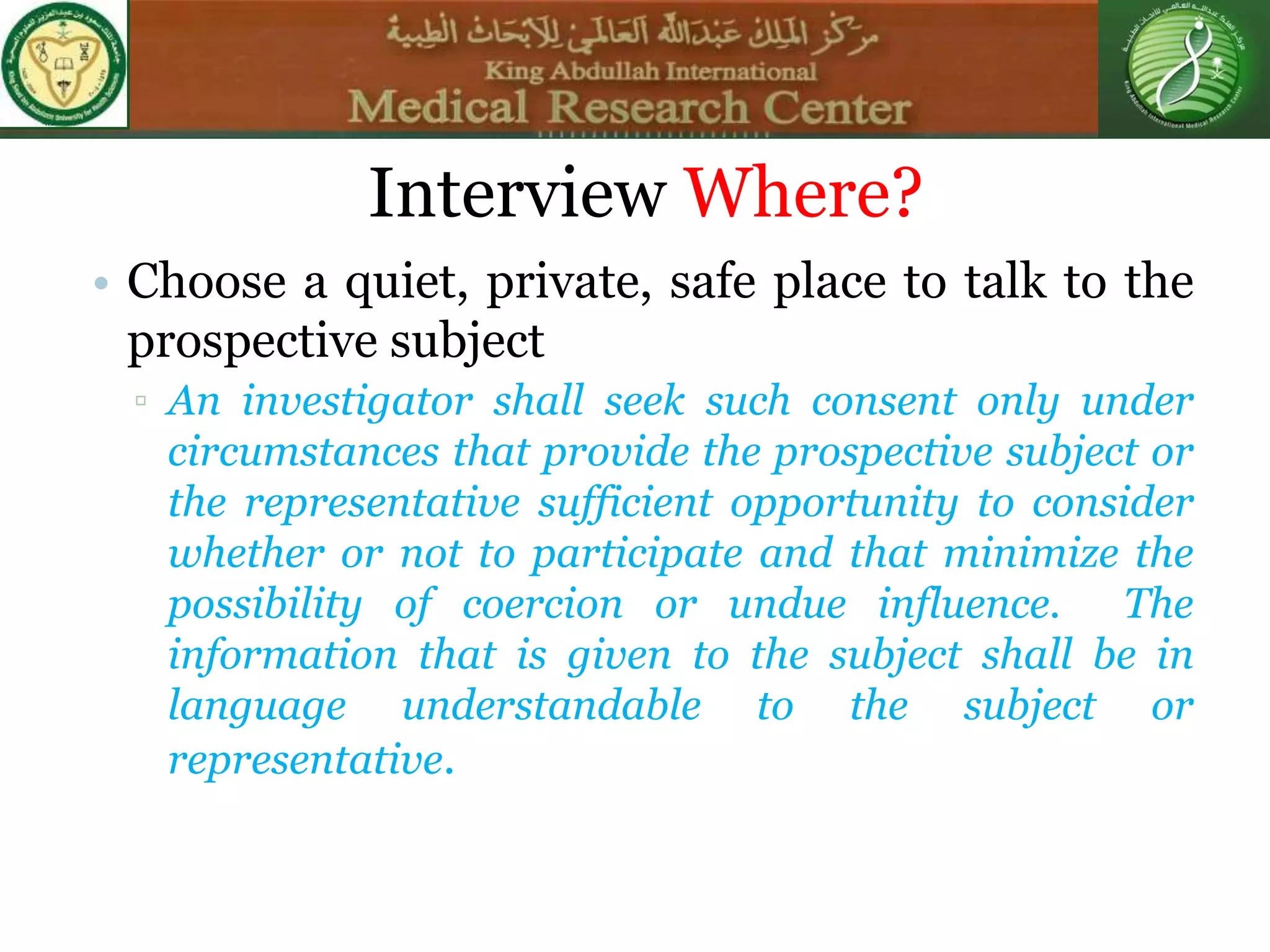 Interview Where?
• Choose a quiet, private, safe place to talk to the
prospective subject
▫ An investigator shall seek such consent only under
circumstances that provide the prospective subject or
the representative sufficient opportunity to consider
whether or not to participate and that minimize the
possibility of coercion or undue influence. The
information that is given to the subject shall be in
language understandable to the subject or
representative.
 