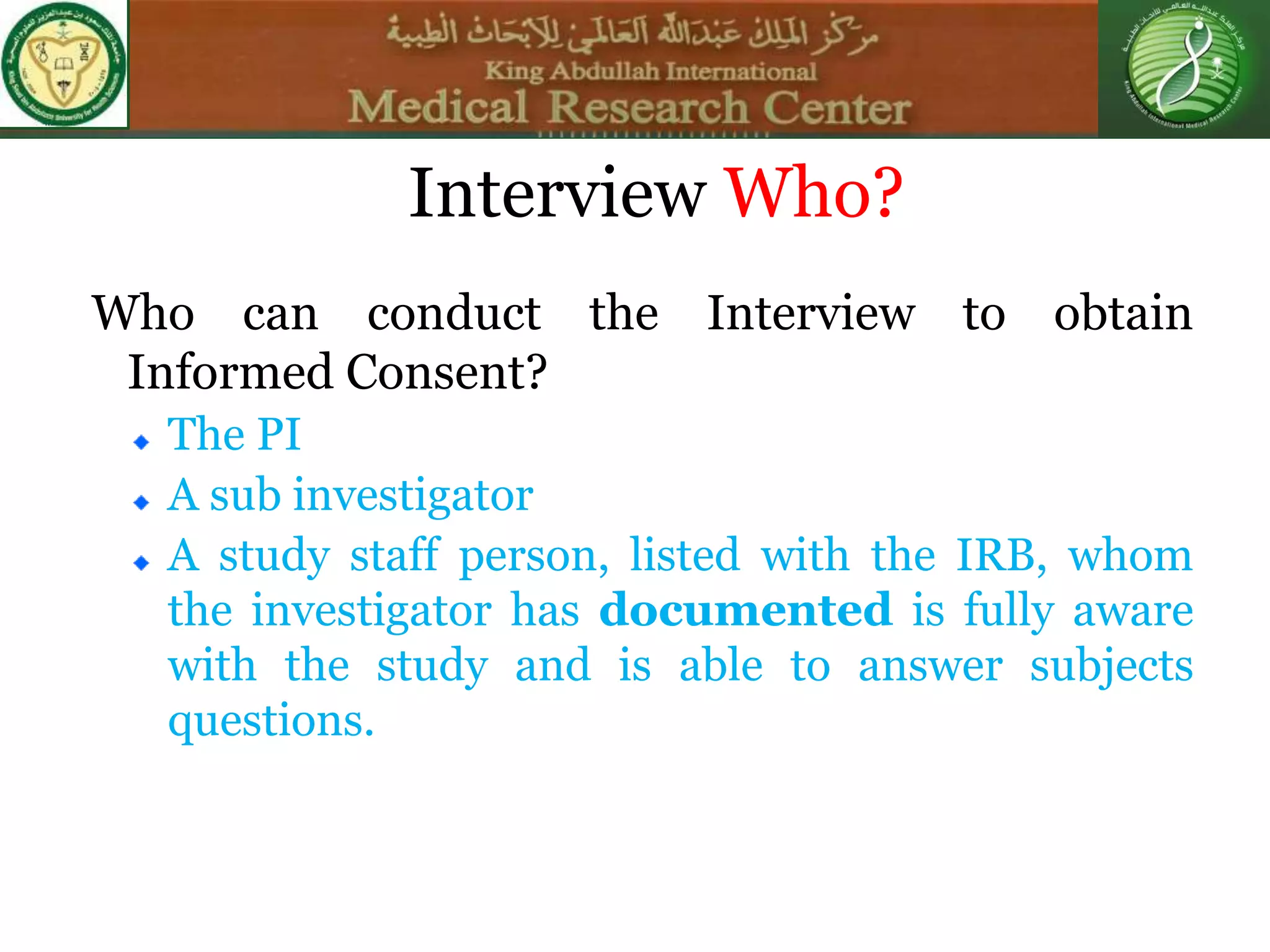Interview Who?
Who can conduct the Interview to obtain
Informed Consent?
The PI
A sub investigator
A study staff person, listed with the IRB, whom
the investigator has documented is fully aware
with the study and is able to answer subjects
questions.
 