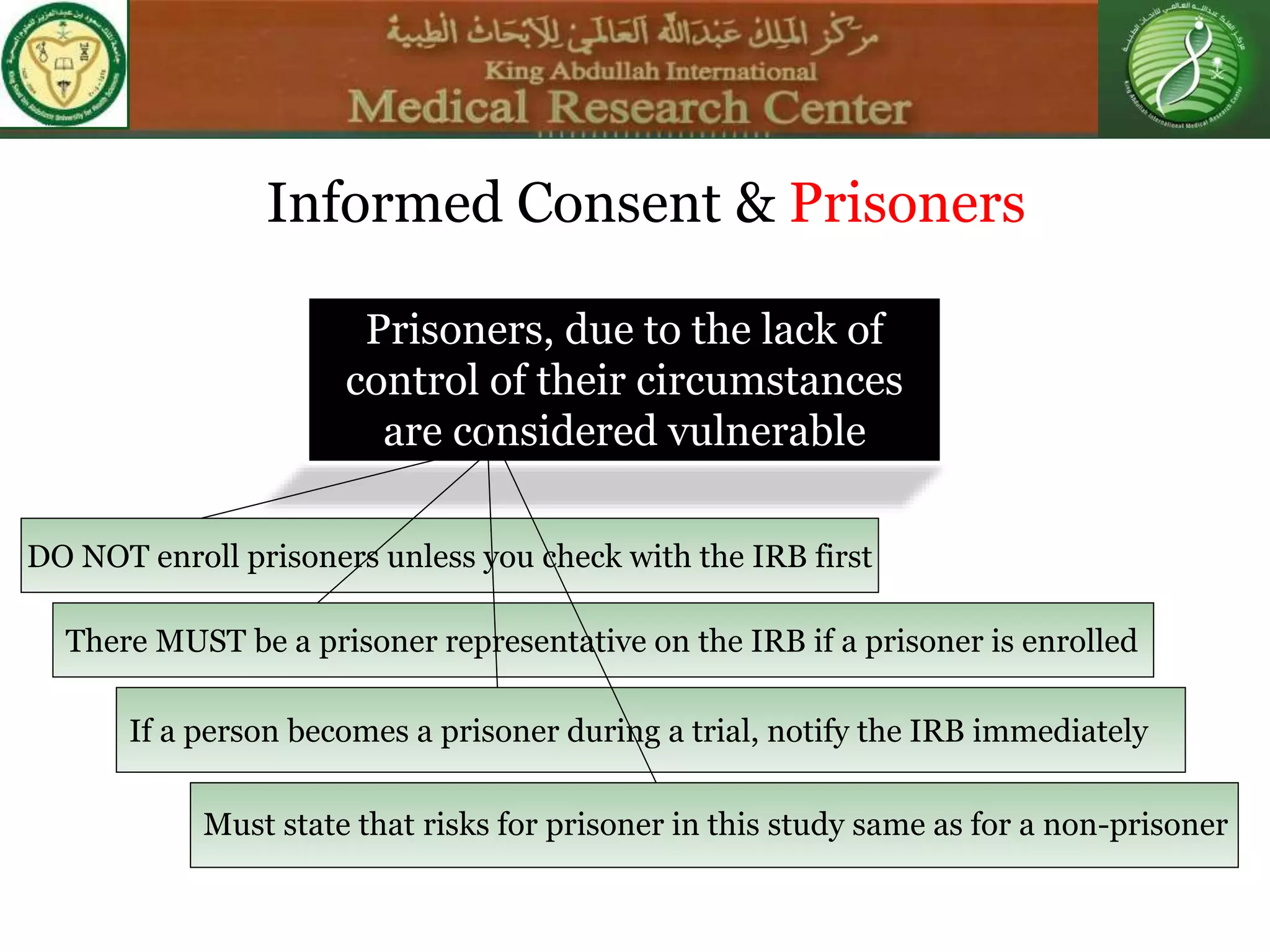 DO NOT enroll prisoners unless you check with the IRB first
Informed Consent & Prisoners
Prisoners, due to the lack of
control of their circumstances
are considered vulnerable
There MUST be a prisoner representative on the IRB if a prisoner is enrolled
If a person becomes a prisoner during a trial, notify the IRB immediately
Must state that risks for prisoner in this study same as for a non-prisoner
 