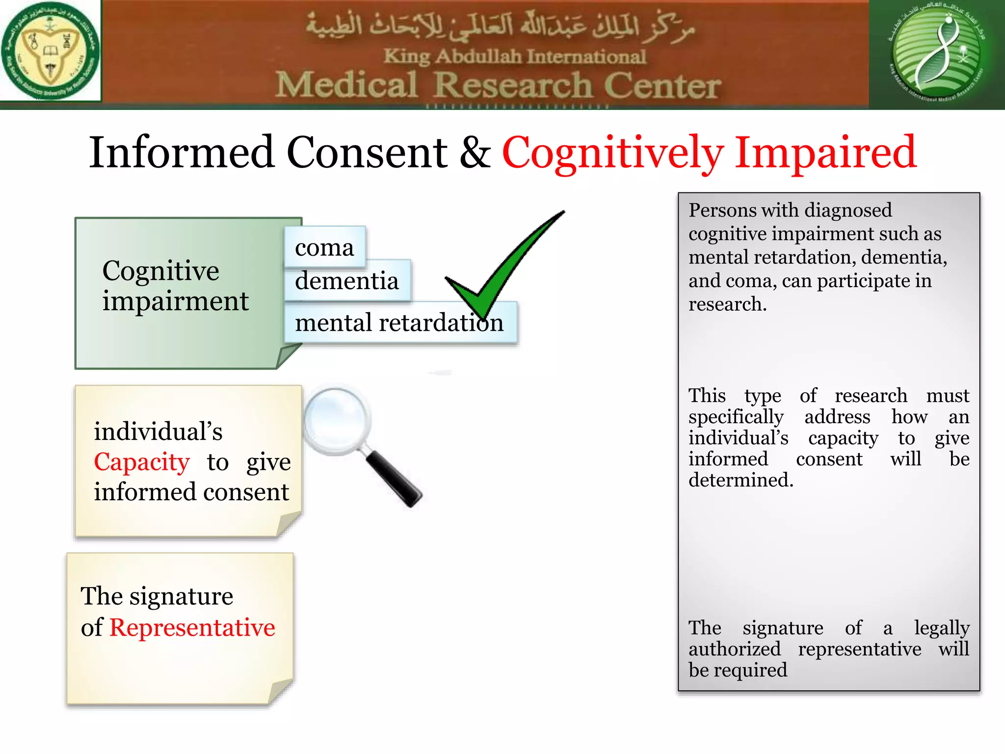 Informed Consent & Cognitively Impaired
The signature
of Representative
Cognitive
impairment
mental retardation
dementia
coma
individual’s
Capacity to give
informed consent
Persons with diagnosed
cognitive impairment such as
mental retardation, dementia,
and coma, can participate in
research.
This type of research must
specifically address how an
individual’s capacity to give
informed consent will be
determined.
The signature of a legally
authorized representative will
be required
 