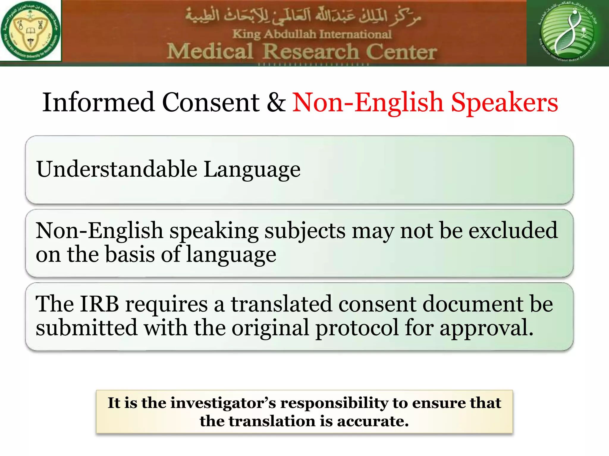 Understandable Language
Non-English speaking subjects may not be excluded
on the basis of language
The IRB requires a translated consent document be
submitted with the original protocol for approval.
It is the investigator’s responsibility to ensure that
the translation is accurate.
Informed Consent & Non-English Speakers
 
