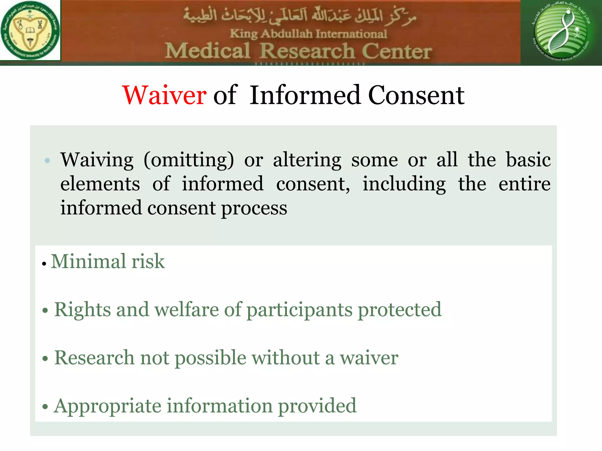 • Waiving (omitting) or altering some or all the basic
elements of informed consent, including the entire
informed consent process
Waiver of Informed Consent
• Minimal risk
• Rights and welfare of participants protected
• Research not possible without a waiver
• Appropriate information provided
 