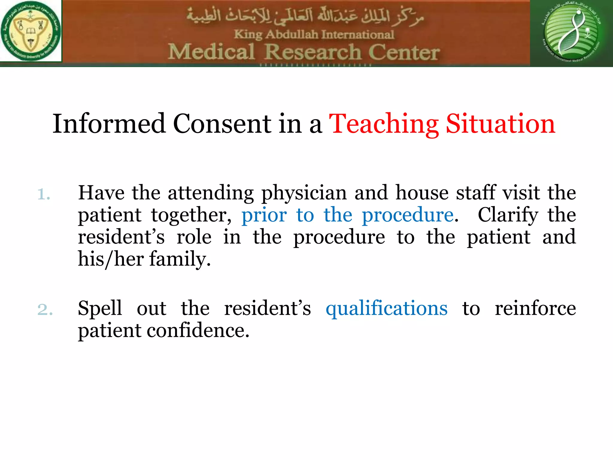 Informed Consent in a Teaching Situation
1. Have the attending physician and house staff visit the
patient together, prior to the procedure. Clarify the
resident’s role in the procedure to the patient and
his/her family.
2. Spell out the resident’s qualifications to reinforce
patient confidence.
 