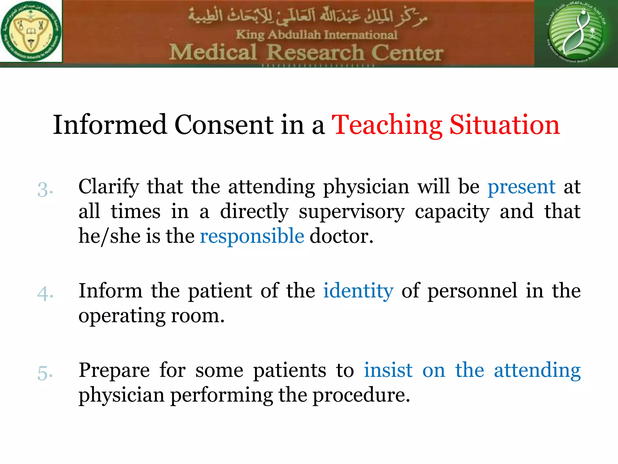3. Clarify that the attending physician will be present at
all times in a directly supervisory capacity and that
he/she is the responsible doctor.
4. Inform the patient of the identity of personnel in the
operating room.
5. Prepare for some patients to insist on the attending
physician performing the procedure.
Informed Consent in a Teaching Situation
 