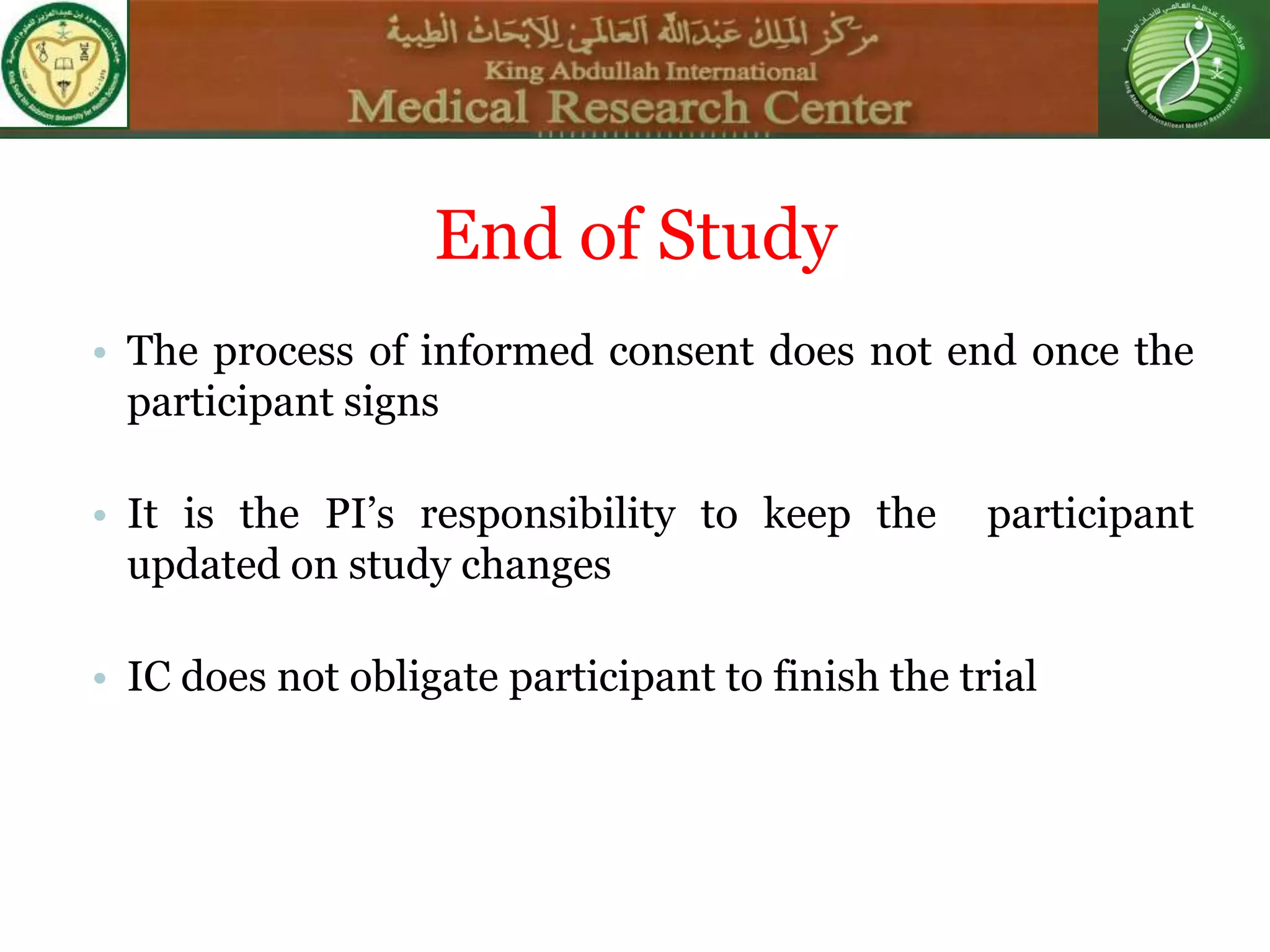 End of Study
• The process of informed consent does not end once the
participant signs
• It is the PI’s responsibility to keep the participant
updated on study changes
• IC does not obligate participant to finish the trial
 