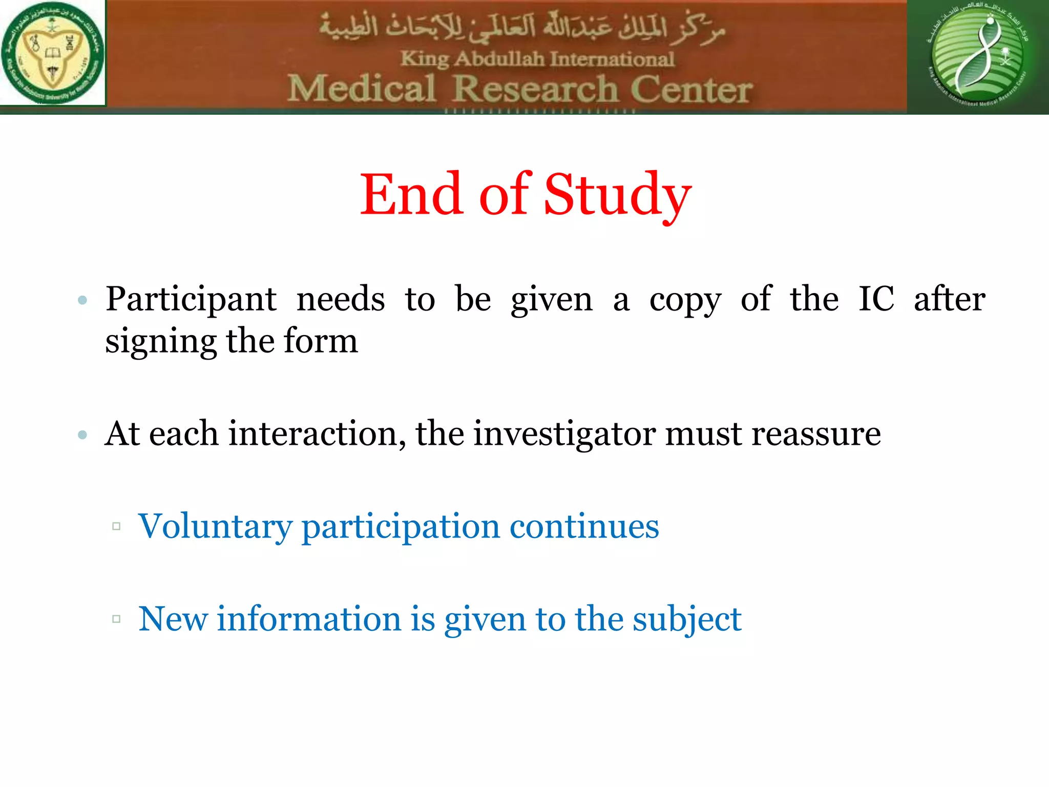 • Participant needs to be given a copy of the IC after
signing the form
• At each interaction, the investigator must reassure
▫ Voluntary participation continues
▫ New information is given to the subject
End of Study
 