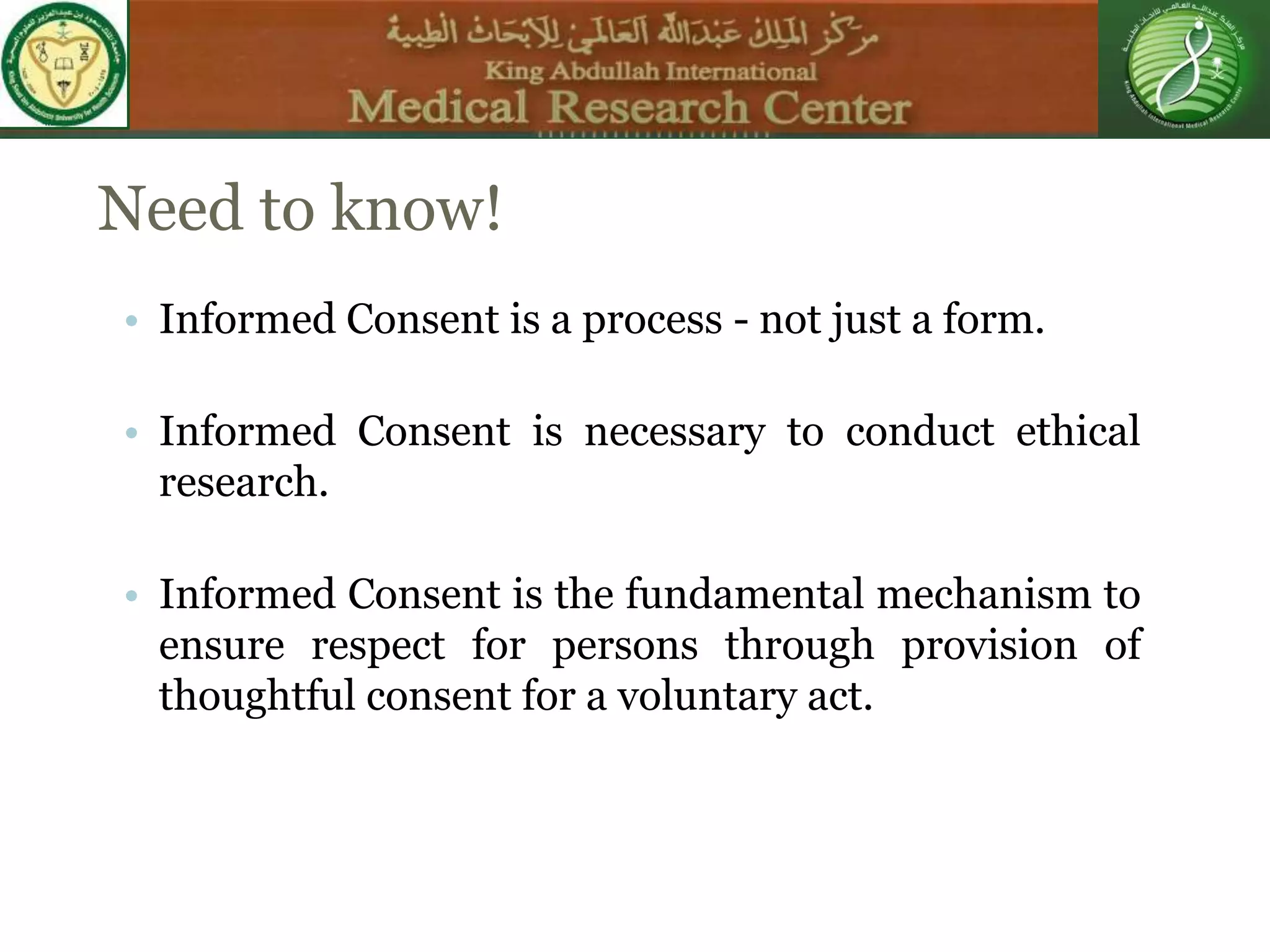 Need to know!
• Informed Consent is a process - not just a form.
• Informed Consent is necessary to conduct ethical
research.
• Informed Consent is the fundamental mechanism to
ensure respect for persons through provision of
thoughtful consent for a voluntary act.
 