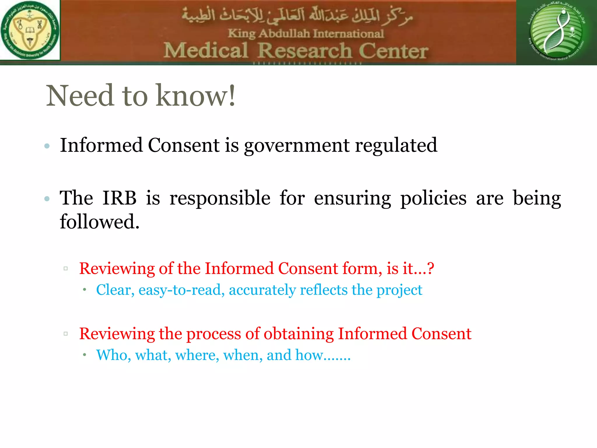 Need to know!
• Informed Consent is government regulated
• The IRB is responsible for ensuring policies are being
followed.
▫ Reviewing of the Informed Consent form, is it…?
 Clear, easy-to-read, accurately reflects the project
▫ Reviewing the process of obtaining Informed Consent
 Who, what, where, when, and how…….
 