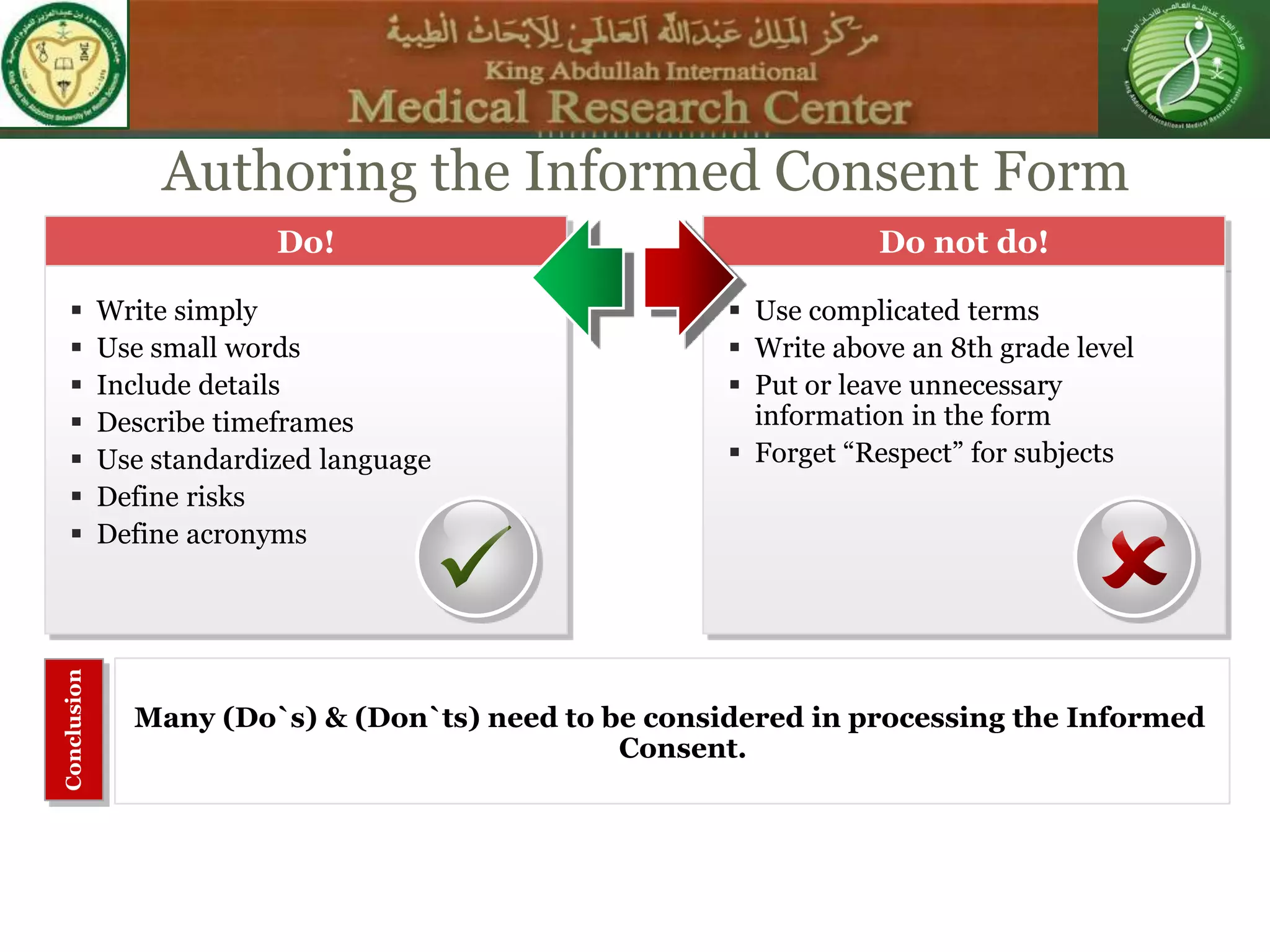Do not do!Do!
 Use complicated terms
 Write above an 8th grade level
 Put or leave unnecessary
information in the form
 Forget “Respect” for subjects
 Write simply
 Use small words
 Include details
 Describe timeframes
 Use standardized language
 Define risks
 Define acronyms
Many (Do`s) & (Don`ts) need to be considered in processing the Informed
Consent.
Conclusion
SCENE
Authoring the Informed Consent Form
 