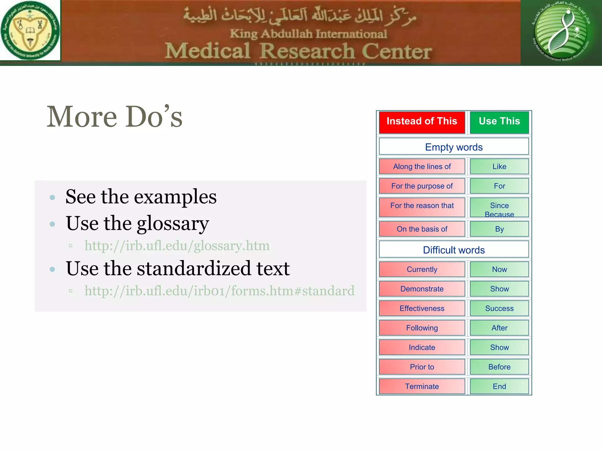 More Do’s
• See the examples
• Use the glossary
▫ http://irb.ufl.edu/glossary.htm
• Use the standardized text
▫ http://irb.ufl.edu/irb01/forms.htm#standard
Instead of This Use This
Empty words
Along the lines of Like
For the purpose of For
For the reason that Since
Because
On the basis of By
Difficult words
Currently Now
Demonstrate Show
Effectiveness Success
Following After
Indicate Show
Prior to Before
Terminate End
 
