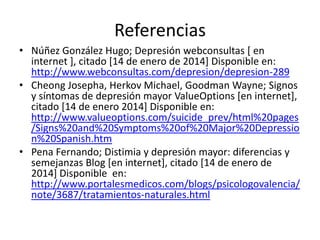Referencias
• Núñez González Hugo; Depresión webconsultas [ en
internet ], citado [14 de enero de 2014] Disponible en:
http://www.webconsultas.com/depresion/depresion-289
• Cheong Josepha, Herkov Michael, Goodman Wayne; Signos
y síntomas de depresión mayor ValueOptions [en internet],
citado [14 de enero 2014] Disponible en:
http://www.valueoptions.com/suicide_prev/html%20pages
/Signs%20and%20Symptoms%20of%20Major%20Depressio
n%20Spanish.htm
• Pena Fernando; Distimia y depresión mayor: diferencias y
semejanzas Blog [en internet], citado [14 de enero de
2014] Disponible en:
http://www.portalesmedicos.com/blogs/psicologovalencia/
note/3687/tratamientos-naturales.html

 