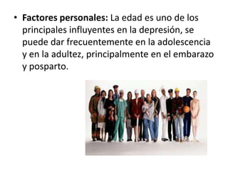 • Factores personales: La edad es uno de los
principales influyentes en la depresión, se
puede dar frecuentemente en la adolescencia
y en la adultez, principalmente en el embarazo
y posparto.

 