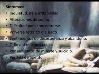 Síntomas:
• Inquietud, ira e irritabilidad.
• Alteraciones de sueño.
• Dificultad para concentrarse.
• Volverse retraído o aislado.
• Sentimientos de desesperanza y abandono.
• Odio a si mismo y culpa.
• Pensamientos de muerte y suicidio.
• Perdida de apetito.

 