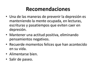 Recomendaciones
• Una de las maneras de prevenir la depresión es
manteniendo la mente ocupada, en lecturas,
escrituras y pasatiempos que eviten caer en
depresión.
• Mantener una actitud positiva, eliminando
pensamientos negativos.
• Recuerde momentos felices que han acontecido
en su vida.
• Alimentarse bien.
• Salir de paseo.

 
