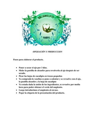 OPERACIÓN Y PRODUCCION 
Pasos para elaborar el producto. 
 Poner a secar el ajo por 3 días. 
 Moler la pastilla de alcanfor para revolverla al ajo después de ser 
secado. 
 Picar las hojas de eucalipto en trozos pequeños 
 Ya comprada la vaselina se pone a calentar y se revuelve con el ajo, 
la pastilla alcanfor y la hoja de eucalipto 
 Ya estada dada la unión de los ingredientes, se revuelve por media 
hora para poder obtener el verde del ungüento. 
 Luego introducimos el ungüento al envase. 
 Pegar la etiqueta de la presentación del producto. 
 