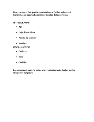 Observaciones: Este producto es totalmente fácil de aplicar, así 
lograremos un aprovechamiento de la salud de las personas. 
MATERIA PRIMA 
 Ajo 
 Hoja de eucalipto 
 Pastilla de alcanfor 
 Vaselina 
HERRAMIENTAS 
 Cuchara 
 Tasa 
 Cuchillo 
Las compras de materia prima y herramientas serán hechas por los 
integrantes del grupo. 
 