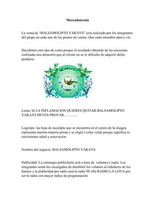 Mercadotecnia 
La venta de “BALSAMOLIPTO YAKAYS” será realizado por los integrantes 
del grupo en cada uno de los puntos de ventas. Que cada miembro dará a ver. 
Decidimos este tipo de venta porque el resultado obtenido de las encuestas 
realizadas nos demostró que al cliente no se le dificulta de adquirir dicho 
producto. 
Lema: SI LA INFLAMACION QUIERES QUITAR BALSAMOLIPTO 
YAKAYS DEVES PROVAR………… 
Logotipo: las hoja de eucalipto que se encuentra en el centro de la imagen 
representa nuestra materia prima y se eligió l color verde porque significa es 
crecimiento salud y renovación. 
Nombre del negocio: BALSAMOLIPTO YAKAYS 
Publicidad: La estrategia publicitaría será a base de volantes y radio. Los 
integrantes serán los encargados de distribuir los volantes al rededores de los 
barrios y la publicidad por radio será la radio 98.1fm RADIO LA LOVA por 
ser la radio con mayor índice de programación. 
 