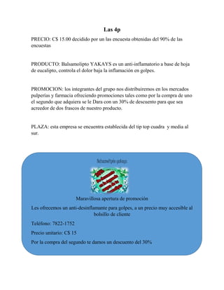 Las 4p 
PRECIO: C$ 15.00 decidido por un las encuesta obtenidas del 90% de las 
encuestas 
PRODUCTO: Balsamolipto YAKAYS es un anti-inflamatorio a base de hoja 
de eucalipto, controla el dolor baja la inflamación en golpes. 
PROMOCION: los integrantes del grupo nos distribuiremos en los mercados 
pulperías y farmacia ofreciendo promociones tales como por la compra de uno 
el segundo que adquiera se le Dara con un 30% de descuento para que sea 
acreedor de dos frascos de nuestro producto. 
PLAZA: esta empresa se encuentra establecida del tip top cuadra y media al 
sur. 
Balsamolipto yakays 
Maravillosa apertura de promoción 
Les ofrecemos un anti-desinflamante para golpes, a un precio muy accesible al 
bolsillo de cliente 
Teléfono: 7822-1752 
Precio unitario: C$ 15 
Por la compra del segundo te damos un descuento del 30% 
 