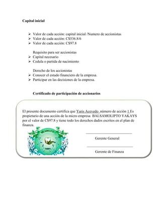 Capital inicial 
 Valor de cada acción: capital inicial /Numero de accionistas 
 Valor de cada acción: C$536.8/6 
 Valor de cada acción: C$97.8 
Requisito para ser accionistas 
 Capital necesario 
 Cedula o partida de nacimiento 
Derecho de los accionistas 
 Conocer el estado financiero de la empresa. 
 Participar en las decisiones de la empresa. 
Certificado de participación de accionarios 
El presente documento certifica que Yaris Acevedo número de acción 1 Es 
propietario de una acción de la micro empresa BALSAMOLIPTO YAKAYS 
por el valor de C$97.8 y tiene todo los derechos dados escritos en el plan de 
finanza. 
_________________________ 
Gerente General 
_________________________ 
Gerente de Finanza 
 