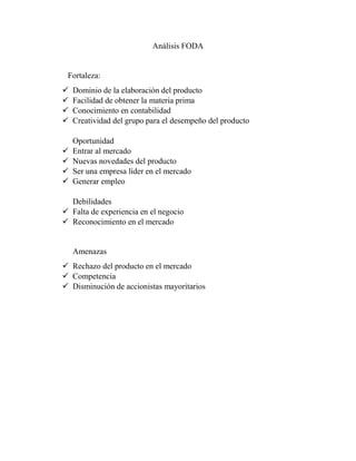 Análisis FODA 
Fortaleza: 
 Dominio de la elaboración del producto 
 Facilidad de obtener la materia prima 
 Conocimiento en contabilidad 
 Creatividad del grupo para el desempeño del producto 
Oportunidad 
 Entrar al mercado 
 Nuevas novedades del producto 
 Ser una empresa líder en el mercado 
 Generar empleo 
Debilidades 
 Falta de experiencia en el negocio 
 Reconocimiento en el mercado 
Amenazas 
 Rechazo del producto en el mercado 
 Competencia 
 Disminución de accionistas mayoritarios 
 