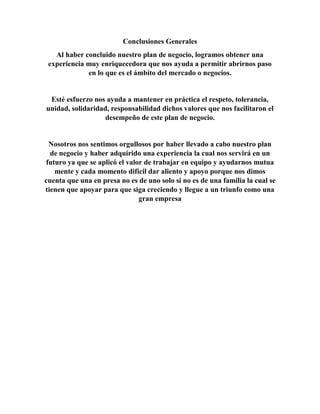 Conclusiones Generales 
Al haber concluido nuestro plan de negocio, logramos obtener una 
experiencia muy enriquecedora que nos ayuda a permitir abrirnos paso 
en lo que es el ámbito del mercado o negocios. 
Esté esfuerzo nos ayuda a mantener en práctica el respeto, tolerancia, 
unidad, solidaridad, responsabilidad dichos valores que nos facilitaron el 
desempeño de este plan de negocio. 
Nosotros nos sentimos orgullosos por haber llevado a cabo nuestro plan 
de negocio y haber adquirido una experiencia la cual nos servirá en un 
futuro ya que se aplicó el valor de trabajar en equipo y ayudarnos mutua 
mente y cada momento difícil dar aliento y apoyo porque nos dimos 
cuenta que una en presa no es de uno solo si no es de una familia la cual se 
tienen que apoyar para que siga creciendo y llegue a un triunfo como una 
gran empresa 
