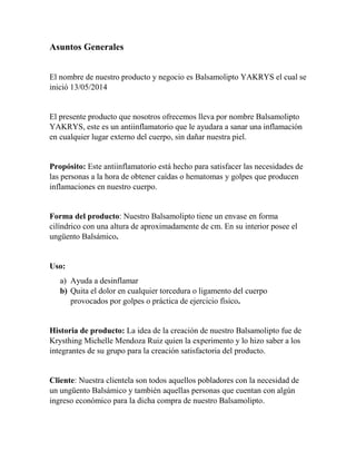 Asuntos Generales 
El nombre de nuestro producto y negocio es Balsamolipto YAKRYS el cual se 
inició 13/05/2014 
El presente producto que nosotros ofrecemos lleva por nombre Balsamolipto 
YAKRYS, este es un antiinflamatorio que le ayudara a sanar una inflamación 
en cualquier lugar externo del cuerpo, sin dañar nuestra piel. 
Propósito: Este antiinflamatorio está hecho para satisfacer las necesidades de 
las personas a la hora de obtener caídas o hematomas y golpes que producen 
inflamaciones en nuestro cuerpo. 
Forma del producto: Nuestro Balsamolipto tiene un envase en forma 
cilíndrico con una altura de aproximadamente de cm. En su interior posee el 
ungüento Balsámico. 
Uso: 
a) Ayuda a desinflamar 
b) Quita el dolor en cualquier torcedura o ligamento del cuerpo 
provocados por golpes o práctica de ejercicio físico. 
Historia de producto: La idea de la creación de nuestro Balsamolipto fue de 
Krysthing Michelle Mendoza Ruiz quien la experimento y lo hizo saber a los 
integrantes de su grupo para la creación satisfactoria del producto. 
Cliente: Nuestra clientela son todos aquellos pobladores con la necesidad de 
un ungüento Balsámico y también aquellas personas que cuentan con algún 
ingreso económico para la dicha compra de nuestro Balsamolipto. 
 