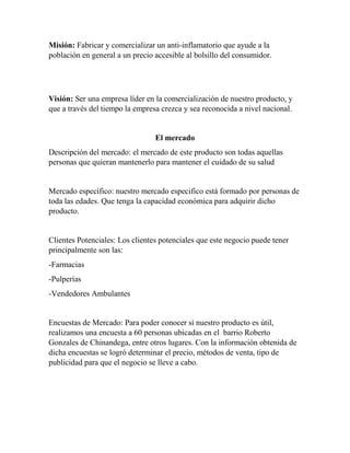 Misión: Fabricar y comercializar un anti-inflamatorio que ayude a la 
población en general a un precio accesible al bolsillo del consumidor. 
Visión: Ser una empresa líder en la comercialización de nuestro producto, y 
que a través del tiempo la empresa crezca y sea reconocida a nivel nacional. 
El mercado 
Descripción del mercado: el mercado de este producto son todas aquellas 
personas que quieran mantenerlo para mantener el cuidado de su salud 
Mercado específico: nuestro mercado especifico está formado por personas de 
toda las edades. Que tenga la capacidad económica para adquirir dicho 
producto. 
Clientes Potenciales: Los clientes potenciales que este negocio puede tener 
principalmente son las: 
-Farmacias 
-Pulperías 
-Vendedores Ambulantes 
Encuestas de Mercado: Para poder conocer si nuestro producto es útil, 
realizamos una encuesta a 60 personas ubicadas en el barrio Roberto 
Gonzales de Chinandega, entre otros lugares. Con la información obtenida de 
dicha encuestas se logró determinar el precio, métodos de venta, tipo de 
publicidad para que el negocio se lleve a cabo. 
 