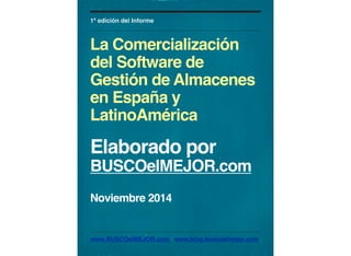 1ª edición del Informe 
La Comercialización 
del Software de 
Gestión de Almacenes 
en España y 
LatinoAmérica 
Elaborado por 
BUSCOelMEJOR.com 
Noviembre 2014 
www.BUSCOelMEJOR.com www.blog.buscoelmejor.com 
 