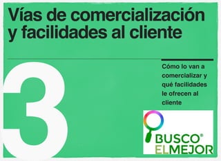 Vías de comercialización 
y facilidades al cliente 
3 Cómo lo van a 
comercializar y 
qué facilidades 
le ofrecen al 
cliente 
 