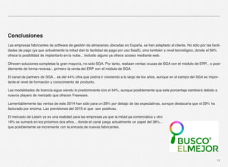 18 
Conclusiones 
Las empresas fabricantes de software de gestión de almacenes ubicadas en España, se han adaptado al cliente. No sólo por las facili-dades 
de pago (ya que actualmente la mitad dan la facilidad de pago por uso SaaS), sino también a nivel tecnológico, donde el 56% 
ofrece la posibilidad de implantarlo en la nube... incluido alguno ya ofrece acceso mediante web. 
Ofrecen soluciones completas la gran mayoría, no sólo SGA. Por tanto, realizan ventas cruzas de SGA con el módulo de ERP... o posi-blemente 
de forma reversa... primero la venta del ERP con el módulo de SGA. 
El canal de partners de SGA... es del 44% cifra que podría ir creciendo a lo largo de los años, aunque en el campo del SGA es impor-tante 
el nivel de formación y conocimiento de producto. 
Las modalidades de licencia sigue siendo lo predominante con el 94%, aunque posiblemente que este porcentaje cambiará debido a 
nuevos players de mercado que ofrecen Freeware. 
Lamentablemente las ventas de este 2014 han sido para un 26% por debajo de las expectativas, aunque destacaría que el 29% ha 
facturado por encima. Las previsiones del 2015 sí que son positivas. 
El mercado de Latam ya es una realidad para las empresas ya que la mitad ya comercializa y otro 
18% se sumará en los próximos dos años... donde el canal juega actualmente un papel del 38%... 
que posiblemente se incremente con la entrada de nuevas fabricantes. 
 