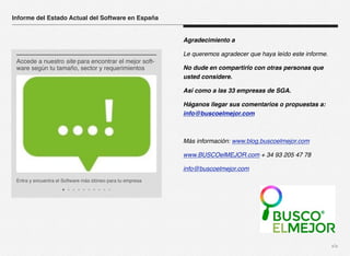 xix 
Agradecimiento a 
Le queremos agradecer que haya leído este informe. 
No dude en compartirlo con otras personas que 
usted considere. 
Así como a las 33 empresas de SGA. 
Háganos llegar sus comentarios o propuestas a: 
info@buscoelmejor.com 
Más información: www.blog.buscoelmejor.com 
www.BUSCOelMEJOR.com + 34 93 205 47 78 
info@buscoelmejor.com 
Informe del Estado Actual del Software en España 
Accede a nuestro site para encontrar el mejor soft-ware 
según tu tamaño, sector y requerimientos 
Entra y encuentra el Software más idóneo para tu empresa 
