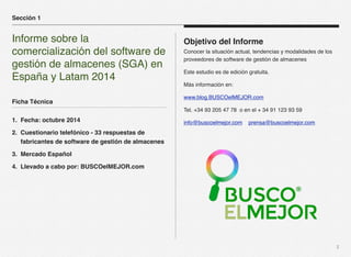 2 
Objetivo del Informe 
Conocer la situación actual, tendencias y modalidades de los 
proveedores de software de gestión de almacenes 
Este estudio es de edición gratuita. 
Más información en: 
www.blog.BUSCOelMEJOR.com 
Tel. +34 93 205 47 78 o en el + 34 91 123 93 59 
info@buscoelmejor.com prensa@buscoelmejor.com 
Sección 1 
Informe sobre la 
comercialización del software de 
gestión de almacenes (SGA) en 
España y Latam 2014 
Ficha Técnica 
1. Fecha: octubre 2014 
2. Cuestionario telefónico - 33 respuestas de 
fabricantes de software de gestión de almacenes 
3. Mercado Español 
4. Llevado a cabo por: BUSCOelMEJOR.com 
 