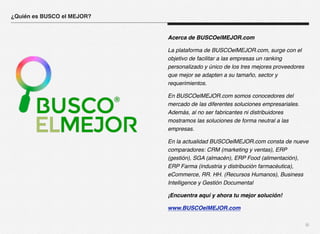 iii 
Acerca de BUSCOelMEJOR.com 
La plataforma de BUSCOelMEJOR.com, surge con el 
objetivo de facilitar a las empresas un ranking 
personalizado y único de los tres mejores proveedores 
que mejor se adapten a su tamaño, sector y 
requerimientos. 
En BUSCOelMEJOR.com somos conocedores del 
mercado de las diferentes soluciones empresariales. 
Además, al no ser fabricantes ni distribuidores 
mostramos las soluciones de forma neutral a las 
empresas. 
En la actualidad BUSCOelMEJOR.com consta de nueve 
comparadores: CRM (marketing y ventas), ERP 
(gestión), SGA (almacén), ERP Food (alimentación), 
ERP Farma (industria y distribución farmacéutica), 
eCommerce, RR. HH. (Recursos Humanos), Business 
Intelligence y Gestión Documental 
¡Encuentra aquí y ahora tu mejor solución! 
www.BUSCOelMEJOR.com 
¿Quién es BUSCO el MEJOR? 
 